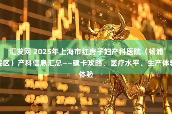汇发网 2025年上海市红房子妇产科医院（杨浦院区）产科信息汇总——建卡攻略、医疗水平、生产体验