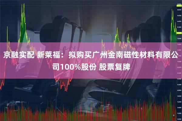 京融实配 新莱福：拟购买广州金南磁性材料有限公司100%股份 股票复牌