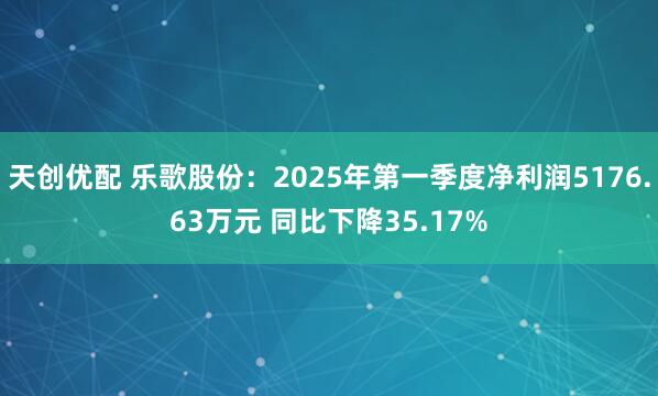 天创优配 乐歌股份：2025年第一季度净利润5176.63万元 同比下降35.17%