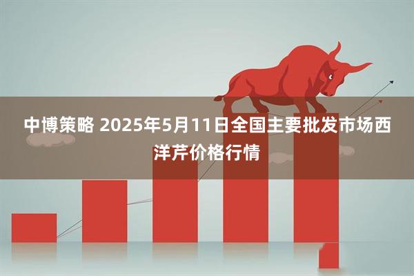 中博策略 2025年5月11日全国主要批发市场西洋芹价格行情