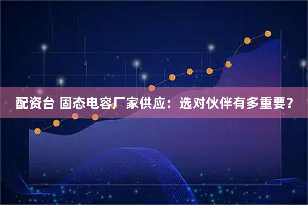 配资台 固态电容厂家供应：选对伙伴有多重要？