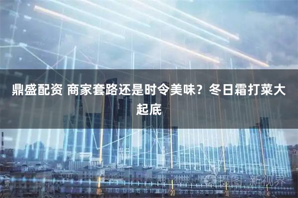 鼎盛配资 商家套路还是时令美味？冬日霜打菜大起底