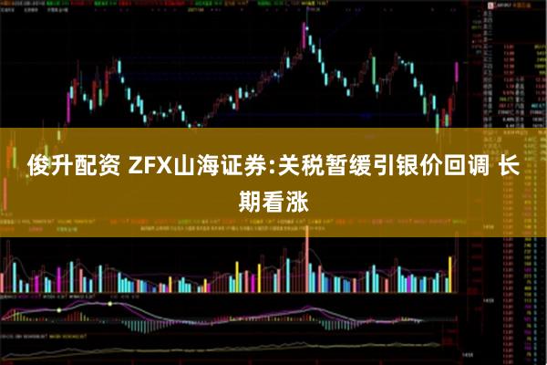 俊升配资 ZFX山海证券:关税暂缓引银价回调 长期看涨