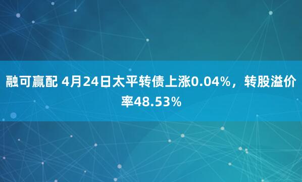 融可赢配 4月24日太平转债上涨0.04%，转股溢价率48.53%