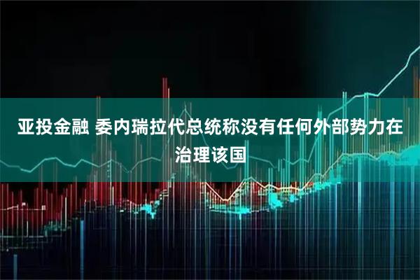 亚投金融 委内瑞拉代总统称没有任何外部势力在治理该国