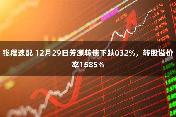 钱程速配 12月29日芳源转债下跌032%，转股溢价率1585%