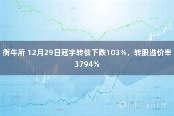 衡牛所 12月29日冠宇转债下跌103%，转股溢价率3794%