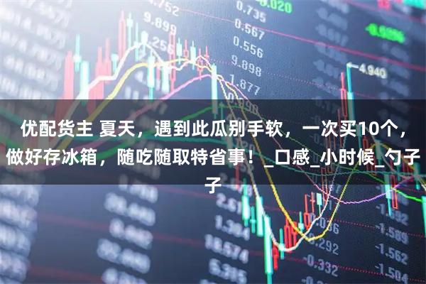 优配货主 夏天，遇到此瓜别手软，一次买10个，做好存冰箱，随吃随取特省事！_口感_小时候_勺子