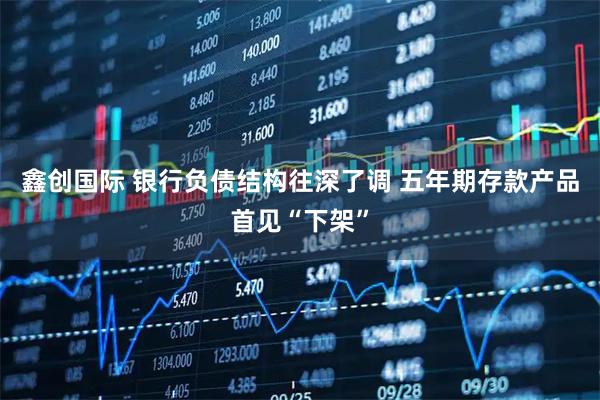 鑫创国际 银行负债结构往深了调 五年期存款产品首见“下架”