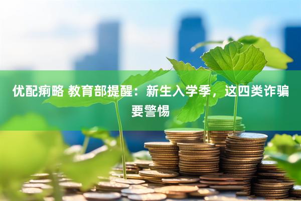 优配痢略 教育部提醒：新生入学季，这四类诈骗要警惕